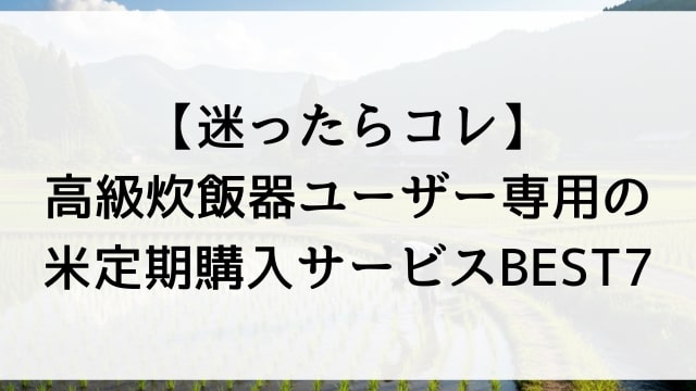 【迷ったらコレ】高級炊飯器ユーザー専用の米定期購入サービスBEST7