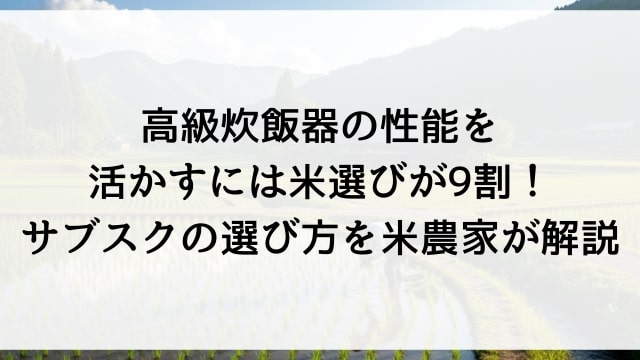 高級炊飯器の性能を活かすには米選びが9割！サブスクの選び方を米農家が解説