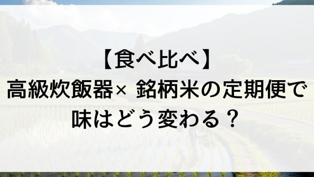 【食べ比べ】高級炊飯器×銘柄米の定期便で味はどう変わる？
