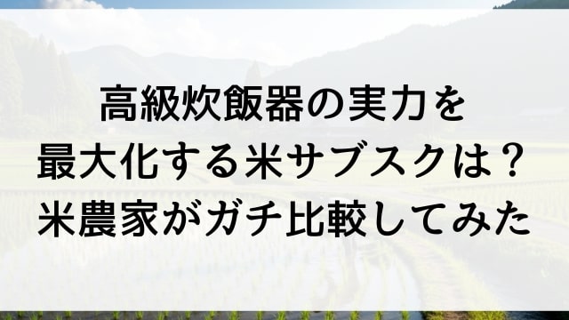 高級炊飯器の実力を最大化する米サブスクは？農家がガチ比較してみた