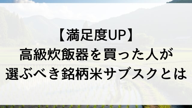【満足度UP】高級炊飯器を買った人が選ぶべき銘柄米サブスクとは？