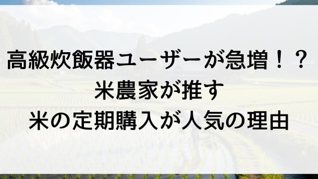 高級炊飯器ユーザーが急増！？米農家が推す米の定期購入が人気の理由
