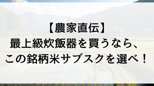 【農家直伝】最上級炊飯器を買うなら、この銘柄米サブスクを選べ！
