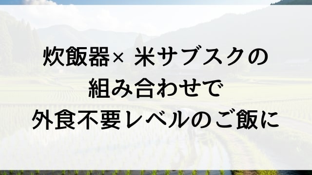 炊飯器×米サブスクの組み合わせで外食不要レベルのご飯に