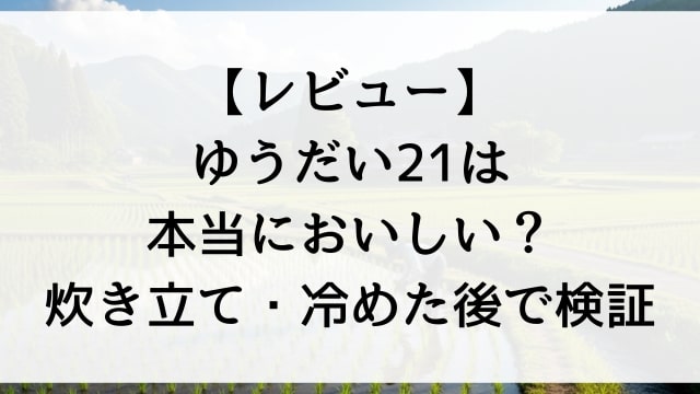 【レビュー】ゆうだい21は本当においしい？炊き立て・冷めた後で検証