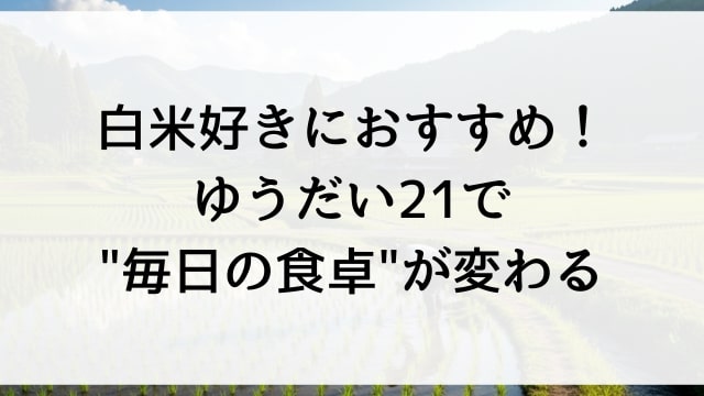 白米好きにおすすめ！ゆうだい21で"毎日の食卓"が変わる