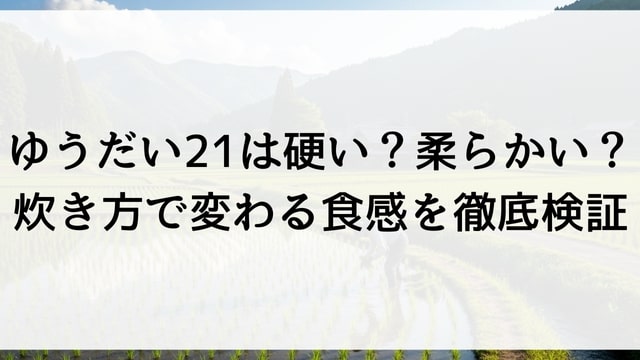 ゆうだい21は硬い？柔らかい？炊き方で変わる食感を徹底検証